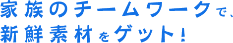 家族のチームワークで、新鮮素材をゲット！